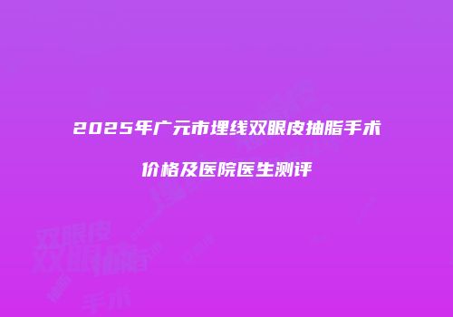 2025年广元市埋线双眼皮抽脂手术价格及医院医生测评