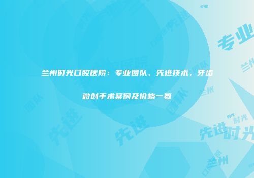 兰州时光口腔医院：专业团队、先进技术，牙齿微创手术案例及价格一览