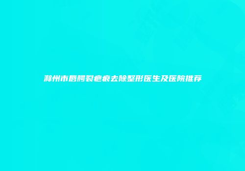 滁州市唇腭裂疤痕去除整形医生及医院推荐