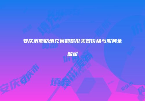安庆市脂肪填充鼻部整形美容价格与服务全解析