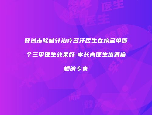 晋城市除皱针治疗多汗医生在榜名单哪个三甲医生效果好-李长青医生值得信赖的专家