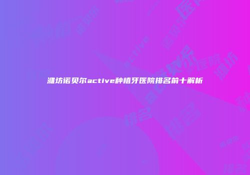 潍坊诺贝尔active种植牙医院排名前十解析
