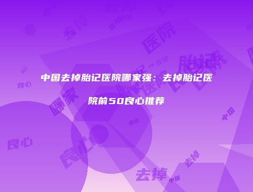 中国去掉胎记医院哪家强：去掉胎记医院前50良心推荐