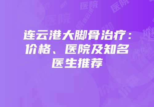 连云港大脚骨治疗：价格、医院及知名医生推荐