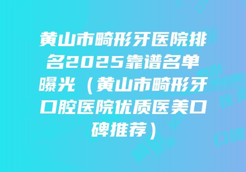 黄山市畸形牙医院排名2025靠谱名单曝光（黄山市畸形牙口腔医院优质医美口碑推荐）