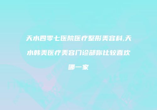 天水四零七医院医疗整形美容科,天水韩美医疗美容门诊部你比较喜欢哪一家