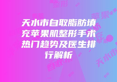 天水市自取脂肪填充苹果肌整形手术热门趋势及医生排行解析