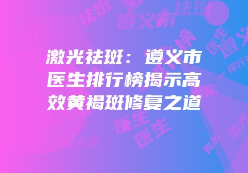 激光祛斑：遵义市医生排行榜揭示高效黄褐斑修复之道