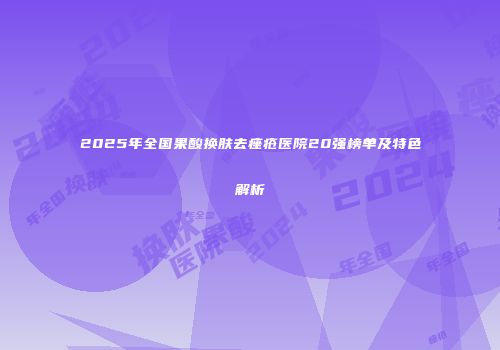 2025年全国果酸换肤去痤疮医院20强榜单及特色解析