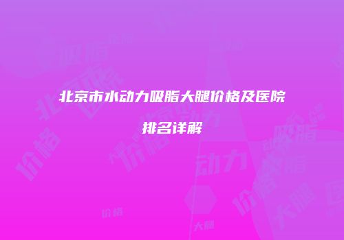北京市水动力吸脂大腿价格及医院排名详解