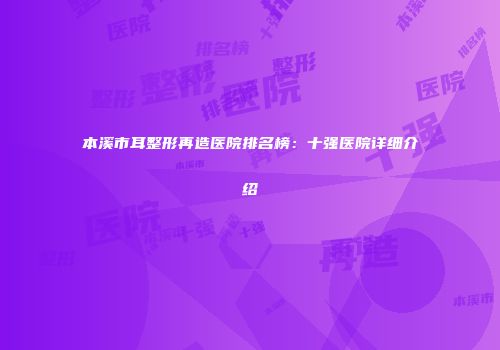 本溪市耳整形再造医院排名榜：十强医院详细介绍
