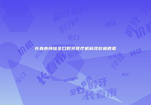 长春市纯钛全口假牙医疗机构及价格概览