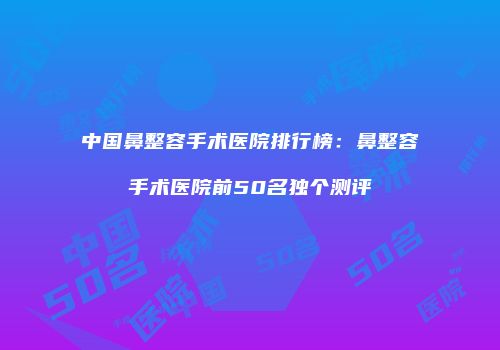 中国鼻整容手术医院排行榜：鼻整容手术医院前50名独个测评