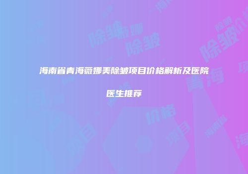 海南省青海薇娜美除皱项目价格解析及医院医生推荐
