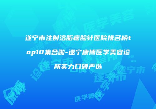 遂宁市注射溶脂瘦脸针医院排名榜top10集合啦-遂宁康博医学美容诊所实力口碑严选