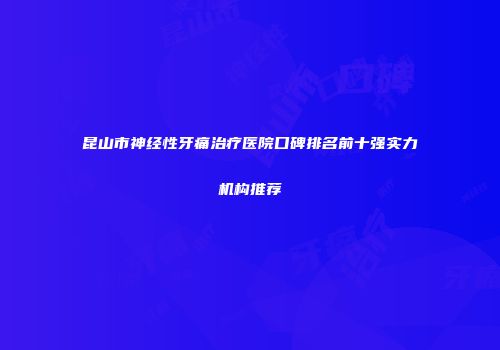 昆山市神经性牙痛治疗医院口碑排名前十强实力机构推荐