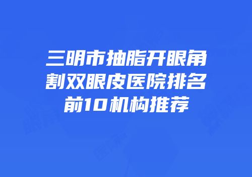 三明市抽脂开眼角割双眼皮医院排名前10机构推荐