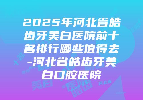 2025年河北省皓齿牙美白医院前十名排行哪些值得去-河北省皓齿牙美白口腔医院
