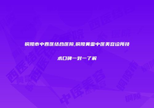 铜陵市中西医结合医院,铜陵黄雷中医美容诊所技术口碑一对一了解