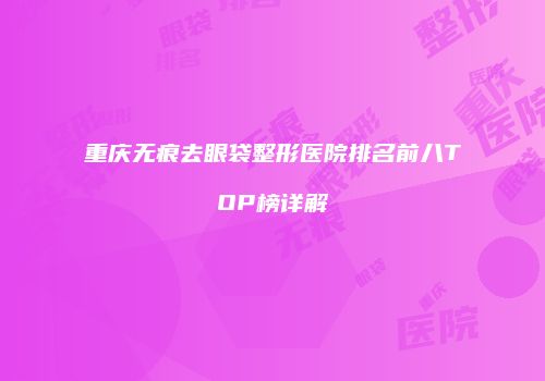 重庆无痕去眼袋整形医院排名前八TOP榜详解