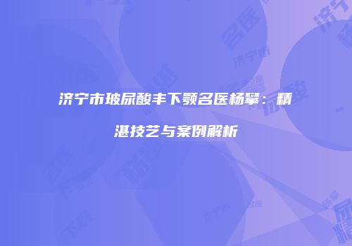 济宁市玻尿酸丰下颚名医杨攀：精湛技艺与案例解析