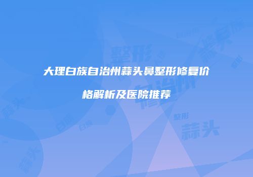 大理白族自治州蒜头鼻整形修复价格解析及医院推荐