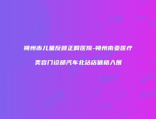朔州市儿童反颌正畸医院-朔州南亚医疗美容门诊部汽车北站店破格入围