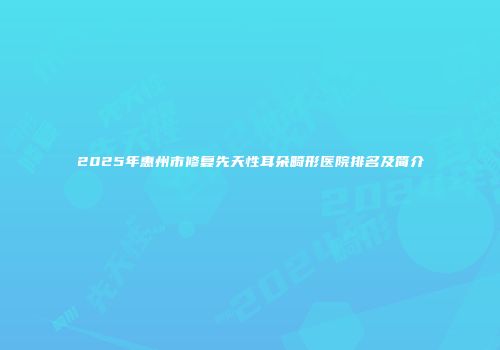 2025年惠州市修复先天性耳朵畸形医院排名及简介