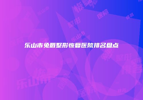 乐山市兔唇整形恢复医院排名盘点