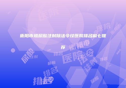 衡阳市玻尿酸注射除法令纹医院排名前七推荐