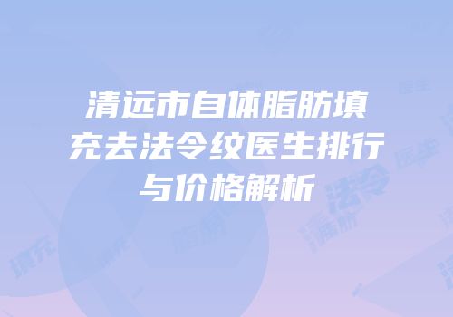 清远市自体脂肪填充去法令纹医生排行与价格解析