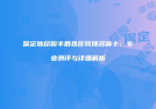 保定玻尿酸丰唇珠医院排名前十：专业测评与详细解析