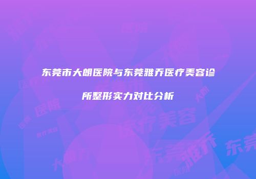 东莞市大朗医院与东莞雅乔医疗美容诊所整形实力对比分析
