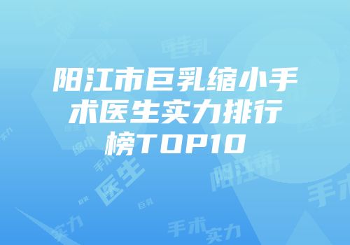 阳江市巨乳缩小手术医生实力排行榜TOP10