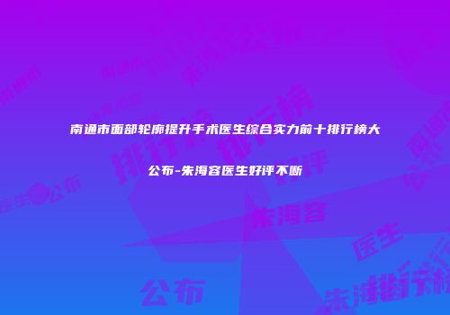 南通市面部轮廓提升手术医生综合实力前十排行榜大公布-朱海容医生好评不断