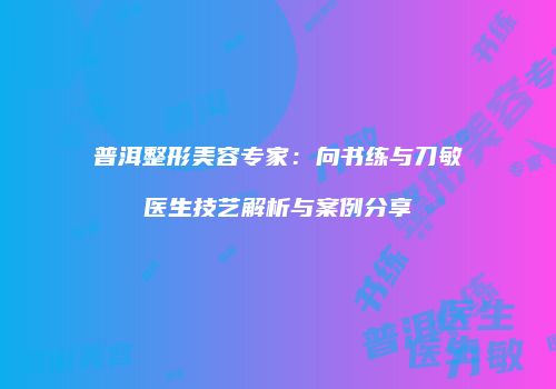 普洱整形美容专家：向书练与刀敏医生技艺解析与案例分享