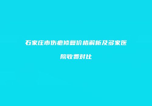 石家庄市伤疤修复价格解析及多家医院收费对比