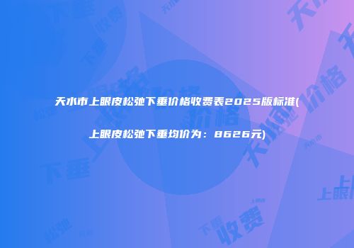 天水市上眼皮松弛下垂价格收费表2025版标准(上眼皮松弛下垂均价为：8626元)