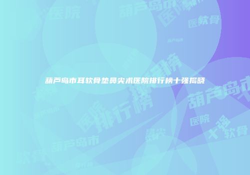 葫芦岛市耳软骨垫鼻尖术医院排行榜十强揭晓