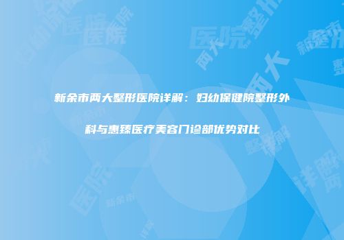 新余市两大整形医院详解：妇幼保健院整形外科与惠臻医疗美容门诊部优势对比