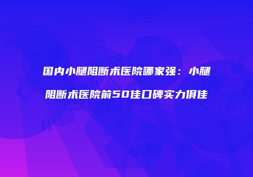 国内小腿阻断术医院哪家强：小腿阻断术医院前50佳口碑实力俱佳