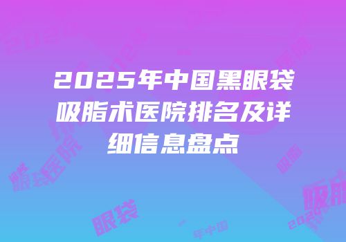 2025年中国黑眼袋吸脂术医院排名及详细信息盘点