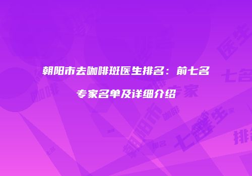 朝阳市去咖啡斑医生排名：前七名专家名单及详细介绍