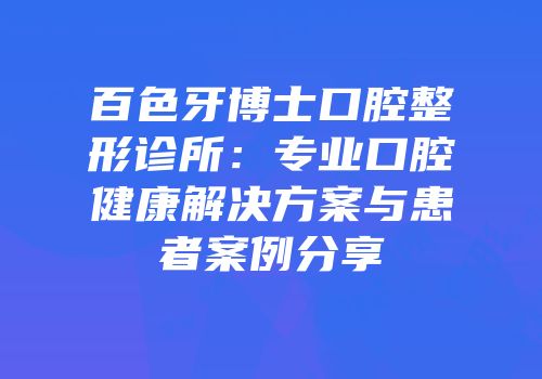 百色牙博士口腔整形诊所：专业口腔健康解决方案与患者案例分享