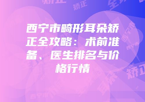 西宁市畸形耳朵矫正全攻略：术前准备、医生排名与价格行情