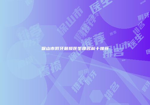保山市假牙磨损医生排名前十推荐
