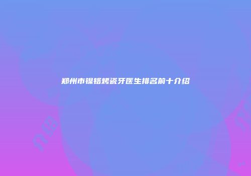 郑州市镍铬烤瓷牙医生排名前十介绍