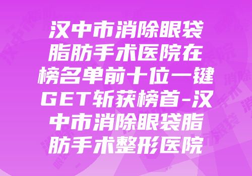 汉中市消除眼袋脂肪手术医院在榜名单前十位一键GET斩获榜首-汉中市消除眼袋脂肪手术整形医院