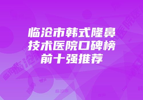 临沧市韩式隆鼻技术医院口碑榜前十强推荐