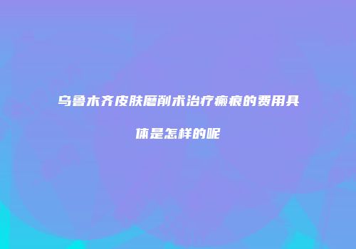 乌鲁木齐皮肤磨削术治疗瘢痕的费用具体是怎样的呢